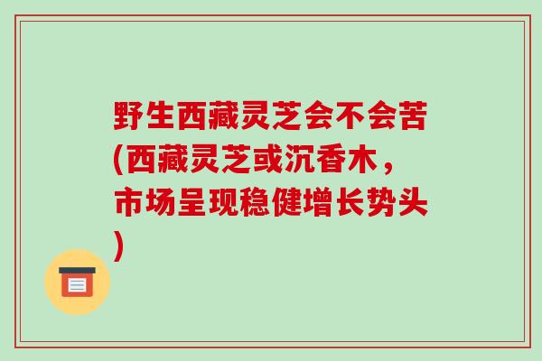 野生西藏灵芝会不会苦(西藏灵芝或沉香木,市场呈现稳健增长势头)-第1张图片-破壁灵芝孢子粉研究指南 野生西藏灵芝会不会苦(西藏灵芝或沉香木,市场呈现稳健增长势头)-第1张图片-破壁灵芝孢子粉研究指南