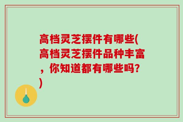 高档灵芝摆件有哪些(高档灵芝摆件品种丰富,你知道都有哪些吗?)-第1张图片-破壁灵芝孢子粉研究指南 高档灵芝摆件有哪些(高档灵芝摆件品种丰富,你知道都有哪些吗?)-第1张图片-破壁灵芝孢子粉研究指南