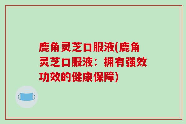 鹿角灵芝口服液(鹿角灵芝口服液：拥有强效功效的健康保障)-第1张图片-破壁灵芝孢子粉研究指南