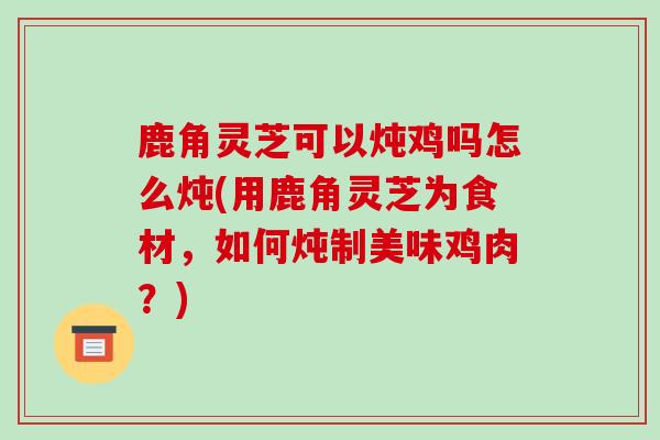 鹿角灵芝可以炖鸡吗怎么炖(用鹿角灵芝为食材,如何炖制美味鸡肉?)-第1张图片-破壁灵芝孢子粉研究指南 鹿角灵芝可以炖鸡吗怎么炖(用鹿角灵芝为食材,如何炖制美味鸡肉?)-第1张图片-破壁灵芝孢子粉研究指南