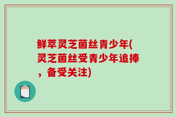 鲜萃灵芝菌丝青少年(灵芝菌丝受青少年追捧,备受关注)-第1张图片-破壁灵芝孢子粉研究指南 鲜萃灵芝菌丝青少年(灵芝菌丝受青少年追捧,备受关注)-第1张图片-破壁灵芝孢子粉研究指南