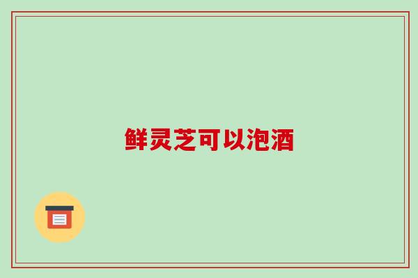 鲜灵芝可以泡酒-第1张图片-破壁灵芝孢子粉研究指南