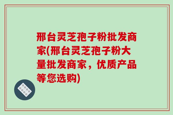 邢台灵芝孢子粉批发商家(邢台灵芝孢子粉大量批发商家,优质产品等您选购)-第1张图片-破壁灵芝孢子粉研究指南 邢台灵芝孢子粉批发商家(邢台灵芝孢子粉大量批发商家,优质产品等您选购)-第1张图片-破壁灵芝孢子粉研究指南