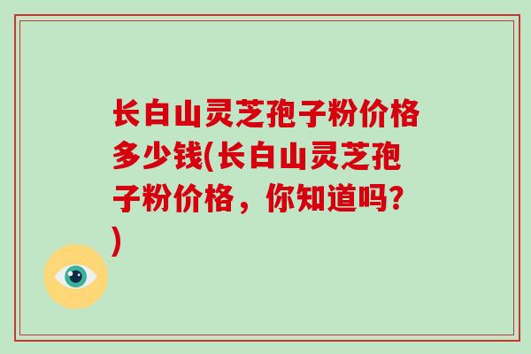 长白山灵芝孢子粉价格多少钱(长白山灵芝孢子粉价格,你知道吗?)-第1张图片-破壁灵芝孢子粉研究指南 长白山灵芝孢子粉价格多少钱(长白山灵芝孢子粉价格,你知道吗?)-第1张图片-破壁灵芝孢子粉研究指南