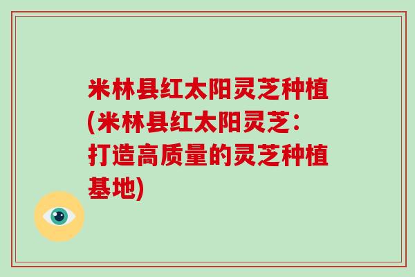 米林县红太阳灵芝种植(米林县红太阳灵芝:打造高质量的灵芝种植基地)-第1张图片-破壁灵芝孢子粉研究指南 米林县红太阳灵芝种植(米林县红太阳灵芝:打造高质量的灵芝种植基地)-第1张图片-破壁灵芝孢子粉研究指南