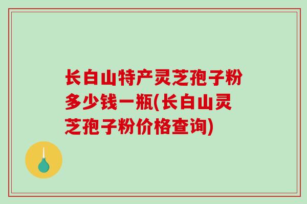 长白山特产灵芝孢子粉多少钱一瓶(长白山灵芝孢子粉价格查询)-第1张图片-破壁灵芝孢子粉研究指南 长白山特产灵芝孢子粉多少钱一瓶(长白山灵芝孢子粉价格查询)-第1张图片-破壁灵芝孢子粉研究指南