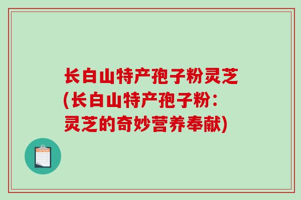 长白山特产孢子粉灵芝(长白山特产孢子粉:灵芝的奇妙营养奉献)-第1张图片-破壁灵芝孢子粉研究指南 长白山特产孢子粉灵芝(长白山特产孢子粉:灵芝的奇妙营养奉献)-第1张图片-破壁灵芝孢子粉研究指南