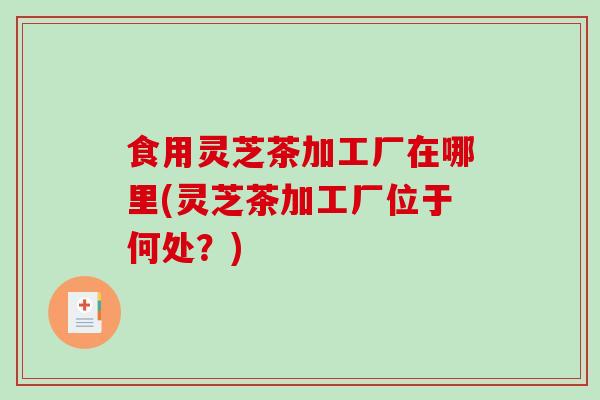 食用灵芝茶加工厂在哪里(灵芝茶加工厂位于何处?)-第1张图片-破壁灵芝孢子粉研究指南 食用灵芝茶加工厂在哪里(灵芝茶加工厂位于何处?)-第1张图片-破壁灵芝孢子粉研究指南