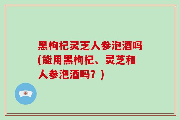 黑枸杞灵芝人参泡酒吗(能用黑枸杞、灵芝和人参泡酒吗？)-第1张图片-破壁灵芝孢子粉研究指南