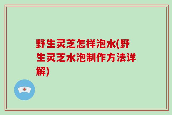 野生灵芝怎样泡水(野生灵芝水泡制作方法详解)-第1张图片-破壁灵芝孢子粉研究指南