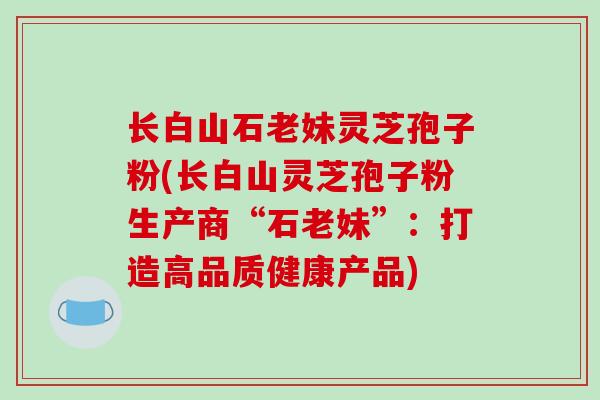 长白山石老妹灵芝孢子粉(长白山灵芝孢子粉生产商“石老妹”：打造高品质健康产品)-第1张图片-破壁灵芝孢子粉研究指南