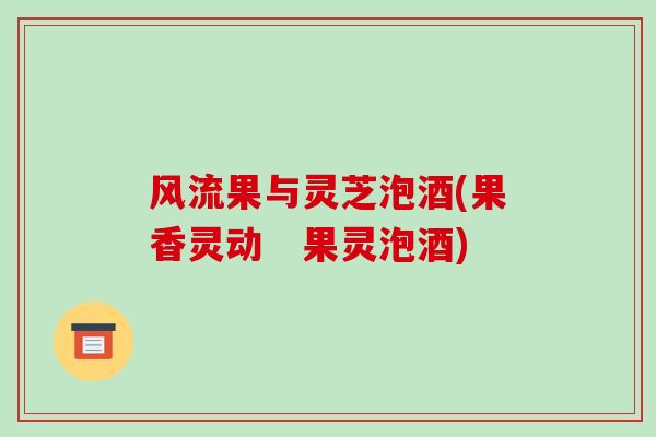 风流果与灵芝泡酒(果香灵动 果灵泡酒)-第1张图片-破壁灵芝孢子粉研究指南 风流果与灵芝泡酒(果香灵动 果灵泡酒)-第1张图片-破壁灵芝孢子粉研究指南