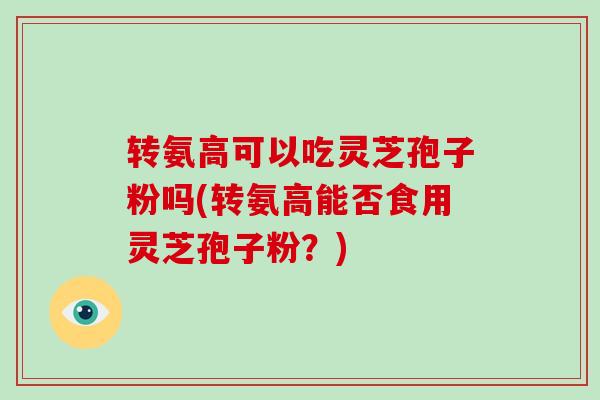 转氨高可以吃灵芝孢子粉吗(转氨高能否食用灵芝孢子粉?)-第1张图片-破壁灵芝孢子粉研究指南 转氨高可以吃灵芝孢子粉吗(转氨高能否食用灵芝孢子粉?)-第1张图片-破壁灵芝孢子粉研究指南