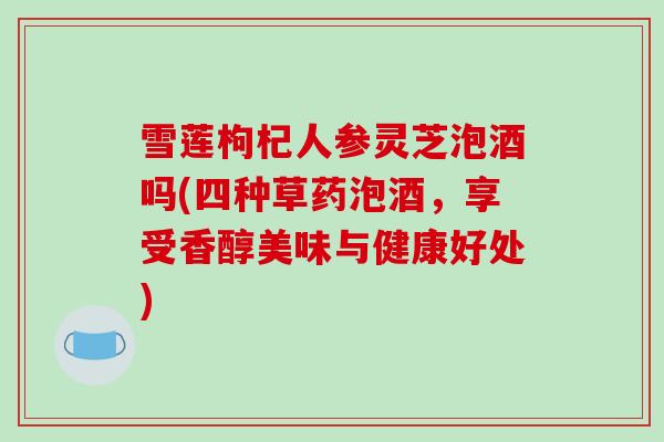 雪莲枸杞人参灵芝泡酒吗(四种草药泡酒,享受香醇美味与健康好处)-第1张图片-破壁灵芝孢子粉研究指南 雪莲枸杞人参灵芝泡酒吗(四种草药泡酒,享受香醇美味与健康好处)-第1张图片-破壁灵芝孢子粉研究指南