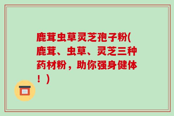 鹿茸虫草灵芝孢子粉(鹿茸、虫草、灵芝三种药材粉，助你强身健体！)-第1张图片-破壁灵芝孢子粉研究指南