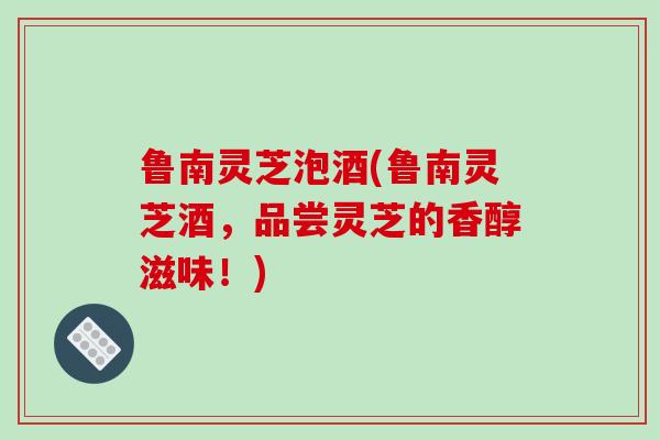 鲁南灵芝泡酒(鲁南灵芝酒,品尝灵芝的香醇滋味!)-第1张图片-破壁灵芝孢子粉研究指南 鲁南灵芝泡酒(鲁南灵芝酒,品尝灵芝的香醇滋味!)-第1张图片-破壁灵芝孢子粉研究指南