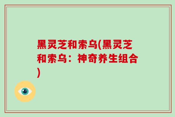 黑灵芝和索乌(黑灵芝和索乌:神奇养生组合)-第1张图片-破壁灵芝孢子粉研究指南 黑灵芝和索乌(黑灵芝和索乌:神奇养生组合)-第1张图片-破壁灵芝孢子粉研究指南