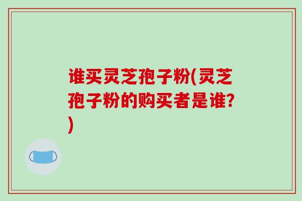 谁买灵芝孢子粉(灵芝孢子粉的购买者是谁?)-第1张图片-破壁灵芝孢子粉研究指南 谁买灵芝孢子粉(灵芝孢子粉的购买者是谁?)-第1张图片-破壁灵芝孢子粉研究指南