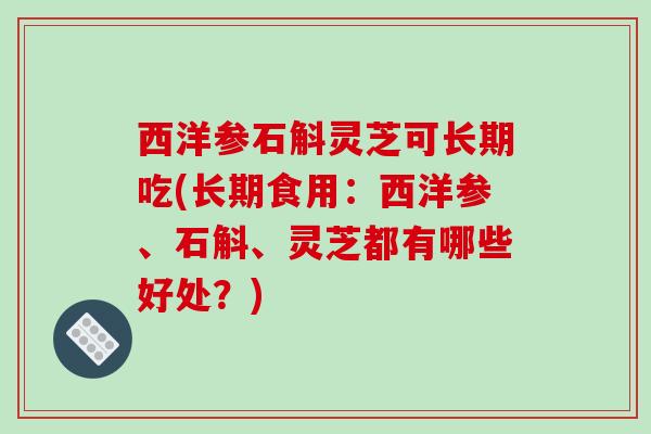 西洋参石斛灵芝可长期吃(长期食用：西洋参、石斛、灵芝都有哪些好处？)-第1张图片-破壁灵芝孢子粉研究指南