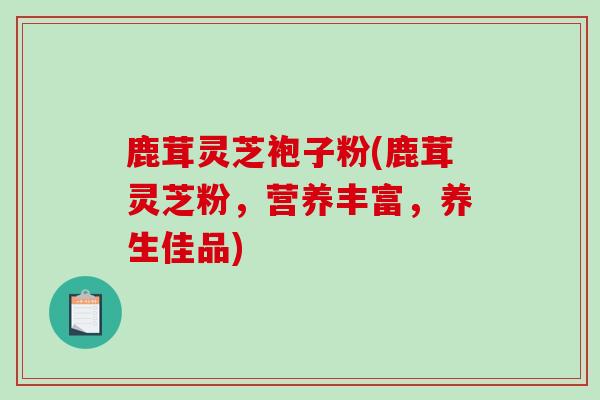 鹿茸灵芝袍子粉(鹿茸灵芝粉,营养丰富,养生佳品)-第1张图片-破壁灵芝孢子粉研究指南 鹿茸灵芝袍子粉(鹿茸灵芝粉,营养丰富,养生佳品)-第1张图片-破壁灵芝孢子粉研究指南