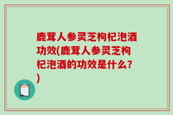 鹿茸人参灵芝枸杞泡酒功效(鹿茸人参灵芝枸杞泡酒的功效是什么?)-第1张图片-破壁灵芝孢子粉研究指南 鹿茸人参灵芝枸杞泡酒功效(鹿茸人参灵芝枸杞泡酒的功效是什么?)-第1张图片-破壁灵芝孢子粉研究指南