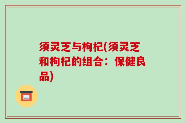 须灵芝与枸杞(须灵芝和枸杞的组合：保健良品)-第1张图片-破壁灵芝孢子粉研究指南