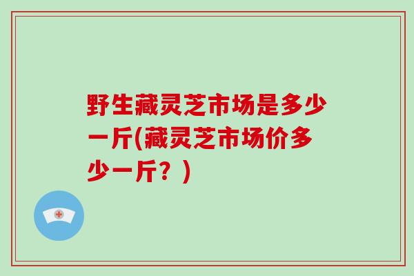 野生藏灵芝市场是多少一斤(藏灵芝市场价多少一斤?)-第1张图片-破壁灵芝孢子粉研究指南 野生藏灵芝市场是多少一斤(藏灵芝市场价多少一斤?)-第1张图片-破壁灵芝孢子粉研究指南