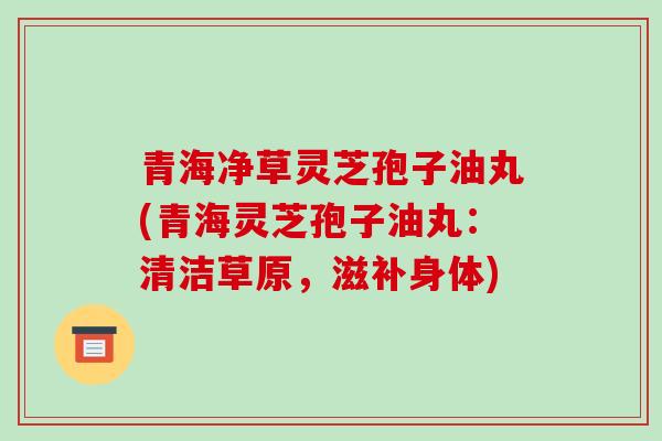 青海净草灵芝孢子油丸(青海灵芝孢子油丸:清洁草原,滋补身体)-第1张图片-破壁灵芝孢子粉研究指南 青海净草灵芝孢子油丸(青海灵芝孢子油丸:清洁草原,滋补身体)-第1张图片-破壁灵芝孢子粉研究指南