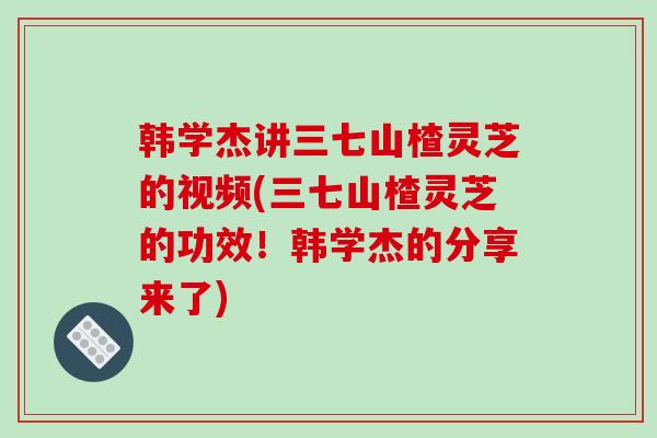 韩学杰讲三七山楂灵芝的视频(三七山楂灵芝的功效!韩学杰的分享来了)-第1张图片-破壁灵芝孢子粉研究指南 韩学杰讲三七山楂灵芝的视频(三七山楂灵芝的功效!韩学杰的分享来了)-第1张图片-破壁灵芝孢子粉研究指南