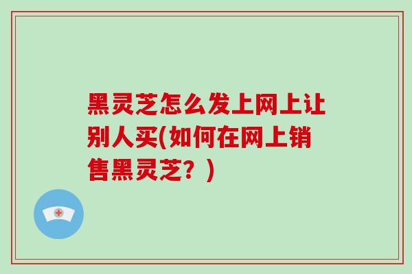 黑灵芝怎么发上网上让别人买(如何在网上销售黑灵芝?)-第1张图片-破壁灵芝孢子粉研究指南 黑灵芝怎么发上网上让别人买(如何在网上销售黑灵芝?)-第1张图片-破壁灵芝孢子粉研究指南