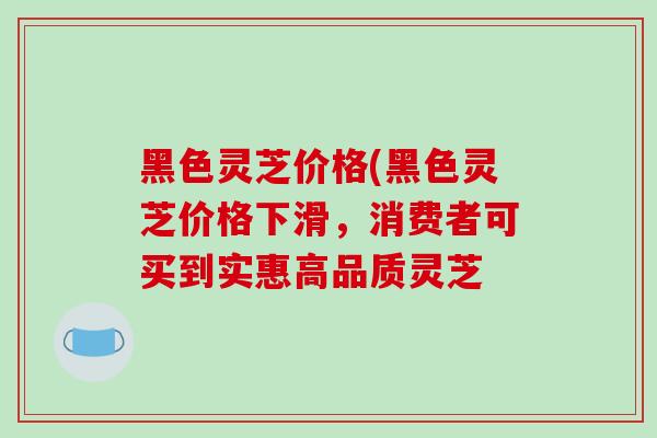 黑色灵芝价格(黑色灵芝价格下滑,消费者可买到实惠高品质灵芝-第1张图片-破壁灵芝孢子粉研究指南 黑色灵芝价格(黑色灵芝价格下滑,消费者可买到实惠高品质灵芝-第1张图片-破壁灵芝孢子粉研究指南