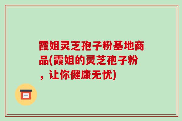 霞姐灵芝孢子粉基地商品(霞姐的灵芝孢子粉，让你健康无忧)-第1张图片-破壁灵芝孢子粉研究指南