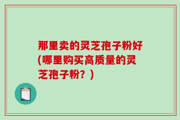 那里卖的灵芝孢子粉好(哪里购买高质量的灵芝孢子粉?)-第1张图片-破壁灵芝孢子粉研究指南 那里卖的灵芝孢子粉好(哪里购买高质量的灵芝孢子粉?)-第1张图片-破壁灵芝孢子粉研究指南