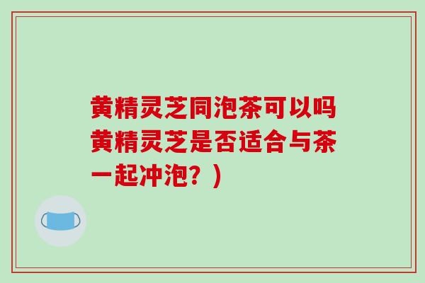 黄精灵芝同泡茶可以吗黄精灵芝是否适合与茶一起冲泡?)-第1张图片-破壁灵芝孢子粉研究指南 黄精灵芝同泡茶可以吗黄精灵芝是否适合与茶一起冲泡?)-第1张图片-破壁灵芝孢子粉研究指南