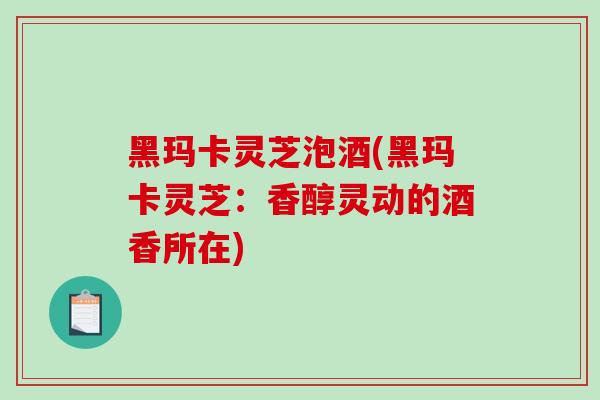 黑玛卡灵芝泡酒(黑玛卡灵芝：香醇灵动的酒香所在)-第1张图片-破壁灵芝孢子粉研究指南