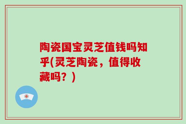 陶瓷国宝灵芝值钱吗知乎(灵芝陶瓷，值得收藏吗？)-第1张图片-破壁灵芝孢子粉研究指南