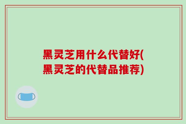黑灵芝用什么代替好(黑灵芝的代替品推荐)-第1张图片-破壁灵芝孢子粉研究指南 黑灵芝用什么代替好(黑灵芝的代替品推荐)-第1张图片-破壁灵芝孢子粉研究指南