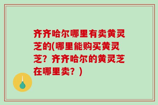 齐齐哈尔哪里有卖黄灵芝的(哪里能购买黄灵芝?齐齐哈尔的黄灵芝在哪里卖?)-第1张图片-破壁灵芝孢子粉研究指南 齐齐哈尔哪里有卖黄灵芝的(哪里能购买黄灵芝?齐齐哈尔的黄灵芝在哪里卖?)-第1张图片-破壁灵芝孢子粉研究指南