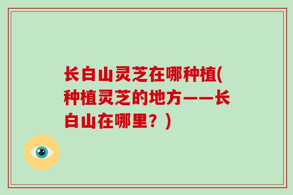 长白山灵芝在哪种植(种植灵芝的地方——长白山在哪里?)-第1张图片-破壁灵芝孢子粉研究指南 长白山灵芝在哪种植(种植灵芝的地方——长白山在哪里?)-第1张图片-破壁灵芝孢子粉研究指南