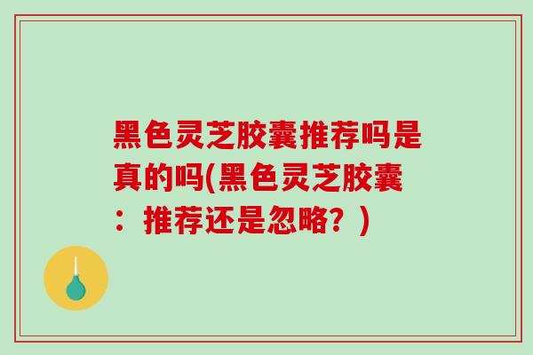 黑色灵芝胶囊推荐吗是真的吗(黑色灵芝胶囊：推荐还是忽略？)-第1张图片-破壁灵芝孢子粉研究指南