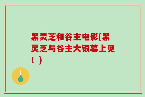 黑灵芝和谷主电影(黑灵芝与谷主大银幕上见!)-第1张图片-破壁灵芝孢子粉研究指南 黑灵芝和谷主电影(黑灵芝与谷主大银幕上见!)-第1张图片-破壁灵芝孢子粉研究指南