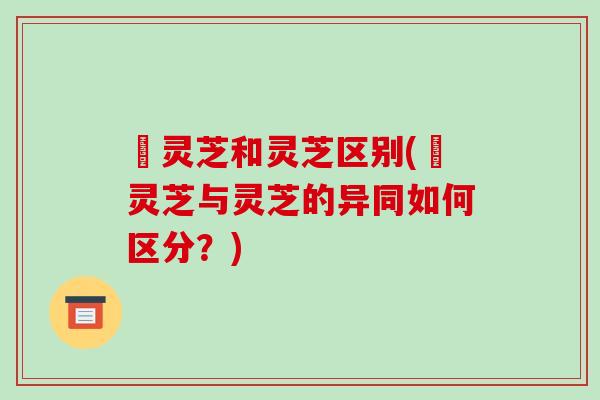 艼灵芝和灵芝区别(艼灵芝与灵芝的异同如何区分?)-第1张图片-破壁灵芝孢子粉研究指南 艼灵芝和灵芝区别(艼灵芝与灵芝的异同如何区分?)-第1张图片-破壁灵芝孢子粉研究指南