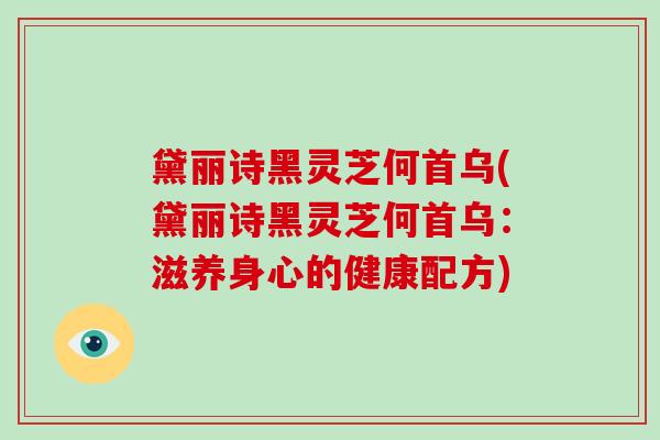 黛丽诗黑灵芝何首乌(黛丽诗黑灵芝何首乌:滋养身心的健康配方)-第1张图片-破壁灵芝孢子粉研究指南 黛丽诗黑灵芝何首乌(黛丽诗黑灵芝何首乌:滋养身心的健康配方)-第1张图片-破壁灵芝孢子粉研究指南