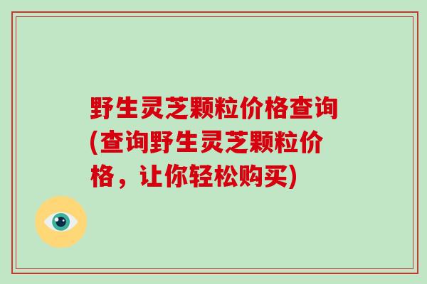 野生灵芝颗粒价格查询(查询野生灵芝颗粒价格,让你轻松购买)-第1张图片-破壁灵芝孢子粉研究指南 野生灵芝颗粒价格查询(查询野生灵芝颗粒价格,让你轻松购买)-第1张图片-破壁灵芝孢子粉研究指南