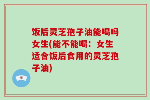 饭后灵芝孢子油能喝吗女生(能不能喝:女生适合饭后食用的灵芝孢子油)-第1张图片-破壁灵芝孢子粉研究指南 饭后灵芝孢子油能喝吗女生(能不能喝:女生适合饭后食用的灵芝孢子油)-第1张图片-破壁灵芝孢子粉研究指南