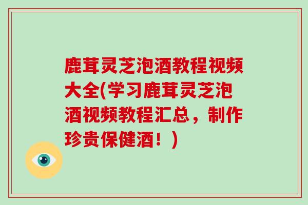 鹿茸灵芝泡酒教程视频大全(学习鹿茸灵芝泡酒视频教程汇总，制作珍贵保健酒！)-第1张图片-破壁灵芝孢子粉研究指南