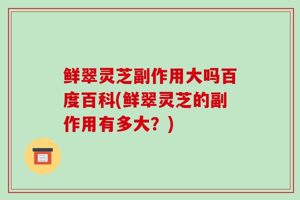鲜翠灵芝副作用大吗百度百科(鲜翠灵芝的副作用有多大?)-第1张图片-破壁灵芝孢子粉研究指南 鲜翠灵芝副作用大吗百度百科(鲜翠灵芝的副作用有多大?)-第1张图片-破壁灵芝孢子粉研究指南
