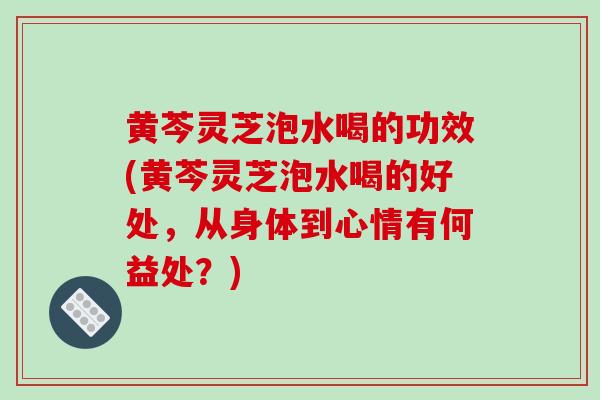 黄芩灵芝泡水喝的功效(黄芩灵芝泡水喝的好处,从身体到心情有何益处?)-第1张图片-破壁灵芝孢子粉研究指南 黄芩灵芝泡水喝的功效(黄芩灵芝泡水喝的好处,从身体到心情有何益处?)-第1张图片-破壁灵芝孢子粉研究指南