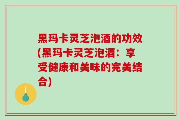 黑玛卡灵芝泡酒的功效(黑玛卡灵芝泡酒：享受健康和美味的完美结合)-第1张图片-破壁灵芝孢子粉研究指南
