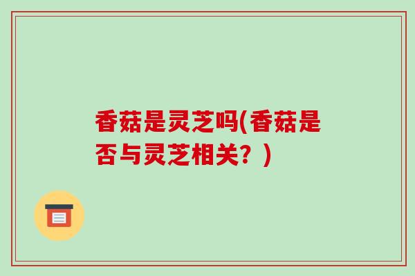 香菇是灵芝吗(香菇是否与灵芝相关?)-第1张图片-破壁灵芝孢子粉研究指南 香菇是灵芝吗(香菇是否与灵芝相关?)-第1张图片-破壁灵芝孢子粉研究指南
